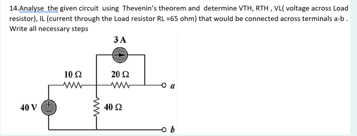 14.Analyse the given circuit using Thevenin's theorem and determine VTH, RTH, VL( voltage across Load
resistor), IL (current through the Load resistor RL =65 ohm) that would be connected across terminals a-b.
Write all necessary steps
40 V
10 Ω
ww
3 A
20 Ω
40 92
-0 (1
ob