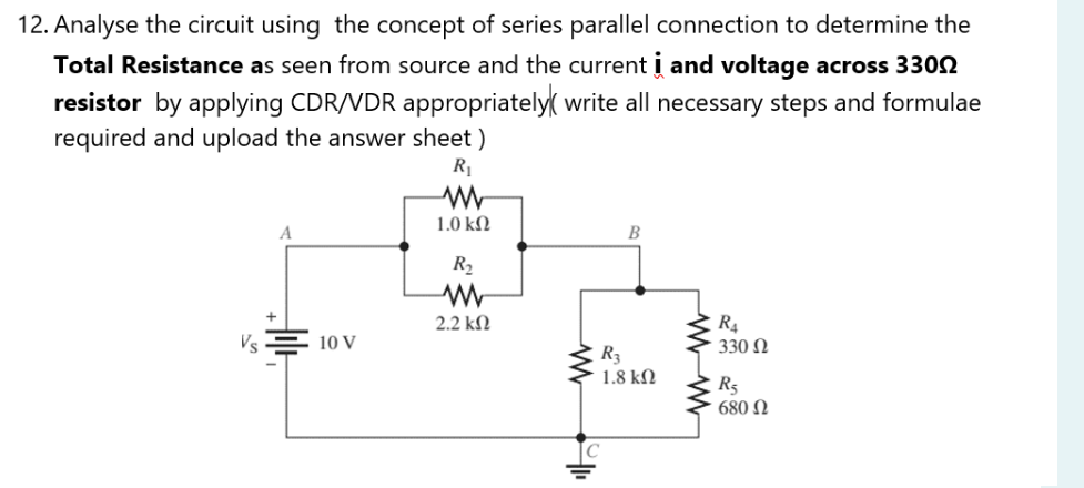 12. Analyse the circuit using the concept of series parallel connection to determine the
Total Resistance as seen from source and the current i and voltage across 3300
resistor by applying CDR/VDR appropriately write all necessary steps and formulae
required and upload the answer sheet)
R₁
1.0 ΚΩ
B
R₂
www
2.2 ΚΩ
10 V
www
R3
1.8 ΚΩ
wwwww
R₁
330 Ω
R₁
680 Ω