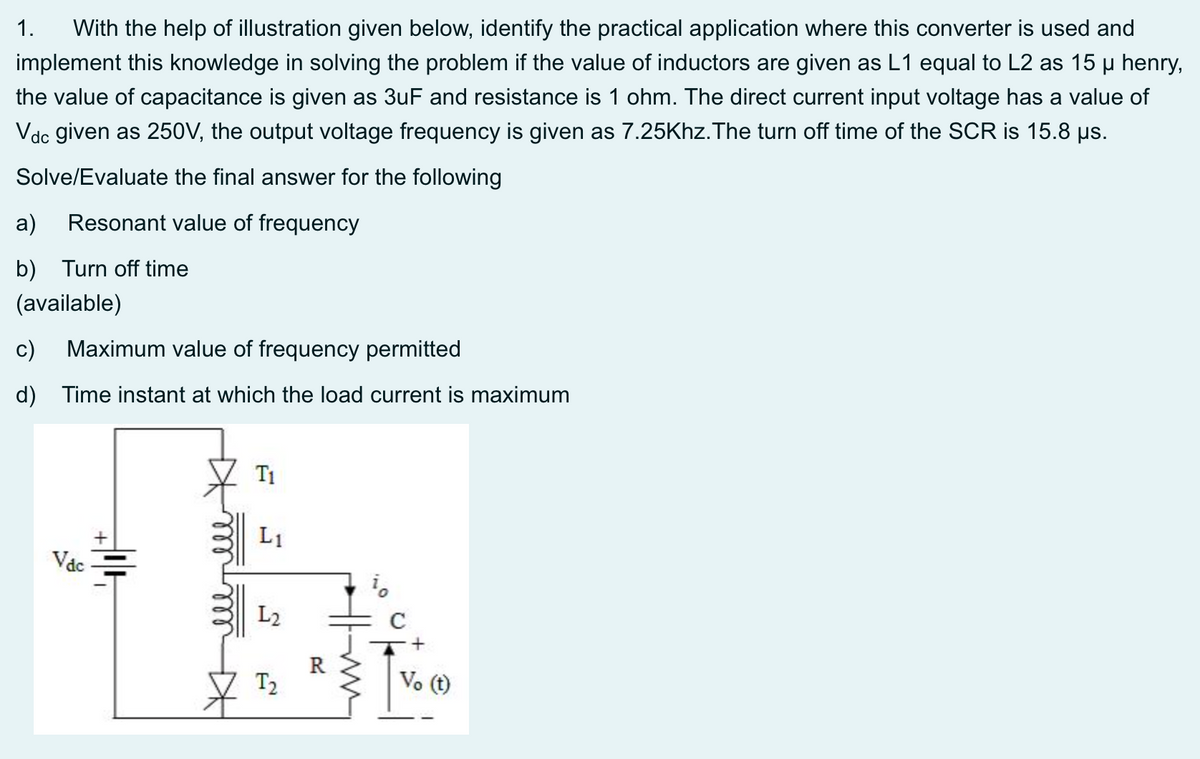 1.
With the help of illustration given below, identify the practical application where this converter is used and
implement this knowledge in solving the problem if the value of inductors are given as L1 equal to L2 as 15 µ henry,
the value of capacitance is given as 3uF and resistance is 1 ohm. The direct current input voltage has a value of
Vdc given as 250V, the output voltage frequency is given as 7.25Khz.The turn off time of the SCR is 15.8 us.
Solve/Evaluate the final answer for the following
a)
Resonant value of frequency
b) Turn off time
(available)
c)
Maximum value of frequency permitted
d) Time instant at which the load current is maximum
T1
L1
Vac
L2
T2
Vo (t)
Khell
