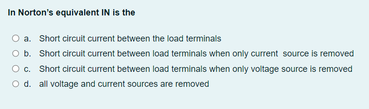 In Norton's equivalent IN is the
a. Short circuit current between the load terminals
O b.
Short circuit current between load terminals when only current source is removed
Short circuit current between load terminals when only voltage source is removed
O d. all voltage and current sources are removed
c.