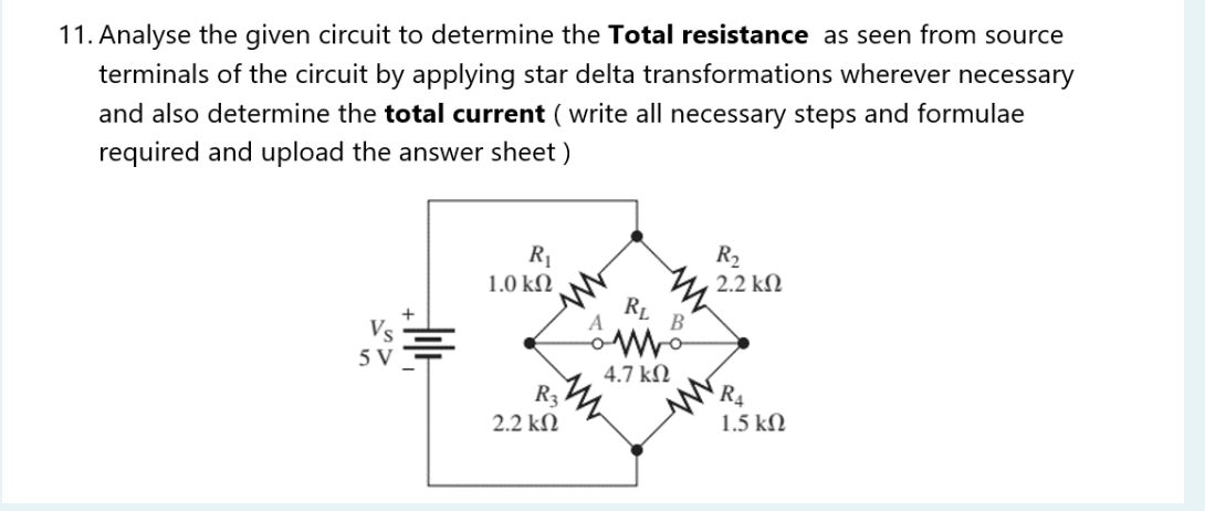11. Analyse the given circuit to determine the Total resistance as seen from source
terminals of the circuit by applying star delta transformations wherever necessary
and also determine the total current (write all necessary steps and formulae
required and upload the answer sheet)
R₂
R₁
m²
2.2 ΚΩ
1.0 ΚΩ
Vs
5 V
R3
2.2 ΚΩ
RL B
Mo
4.7 ΚΩ
R₁
1.5 ΚΩ