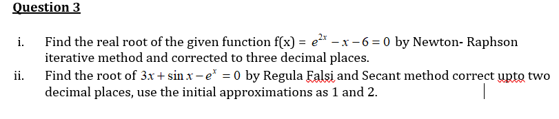 Question 3
i.
Find the real root of the given function f(x) = e²x -x-6=0 by Newton-Raphson
iterative method and corrected to three decimal places.
ii.
Find the root of 3x+sinx-e* = 0 by Regula Falsi and Secant method correct upto two
decimal places, use the initial approximations as 1 and 2.