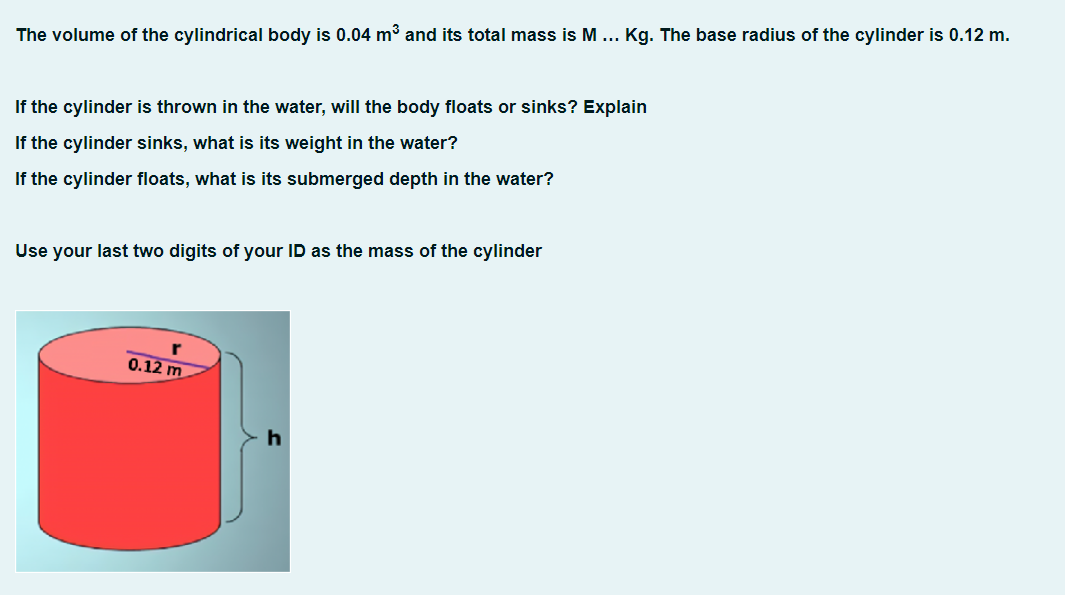 The volume of the cylindrical body is 0.04 m³ and its total mass is M... Kg. The base radius of the cylinder is 0.12 m.
If the cylinder is thrown in the water, will the body floats or sinks? Explain
If the cylinder sinks, what is its weight in the water?
If the cylinder floats, what is its submerged depth in the water?
Use your last two digits of your ID as the mass of the cylinder
0.12 m
h