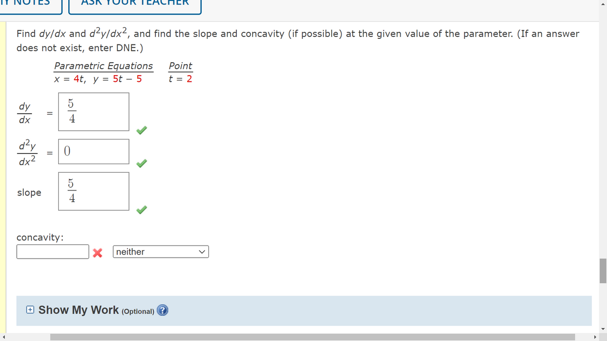 Find dy/dx and d²y/dx², and find the slope and concavity (if possible) at the given value of the parameter. (If an answer
does not exist, enter DNE.)
dy
dx
d²y
dx²
slope
II
Parametric Equations
x = 4t, y = 5t - 5
5
а/ ст
concavity:
4
0
54
X neither
ПЕК
Show My Work (Optional)?
Point
t = 2
►