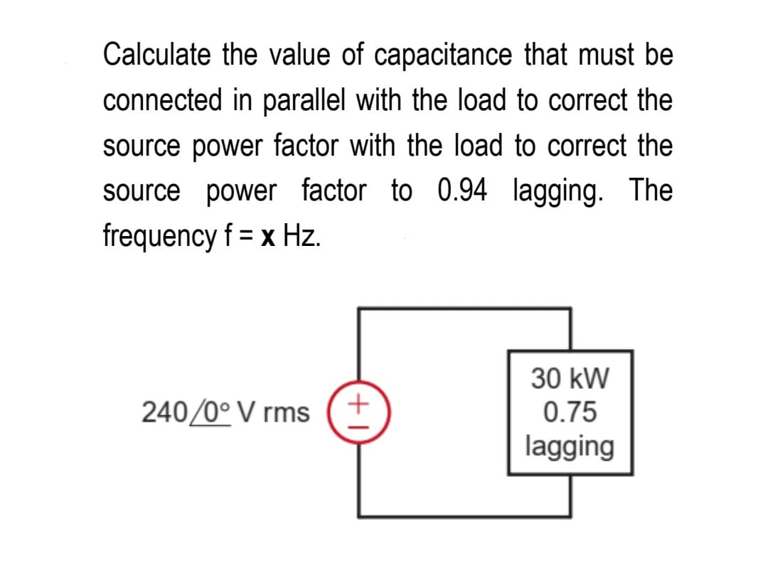 Calculate the value of capacitance that must be
connected in parallel with the load to correct the
source power factor with the load to correct the
source power factor to 0.94 lagging. The
frequency f = x Hz.
240/0° V rms
+
30 kW
0.75
lagging