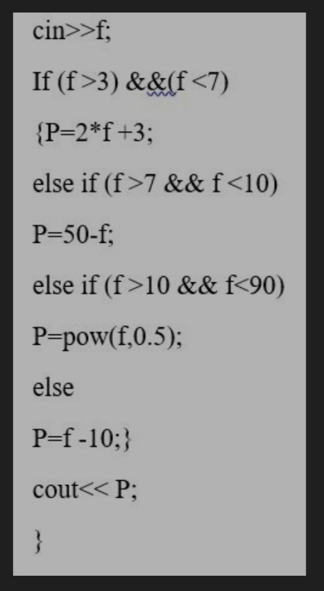 cin>>f;
If (f>3) &&(f<7)
{P=2*f+3;
else if (f>7 &&f<10)
P=50-f;
else if (f>10 && f<90)
P=pow(f,0.5);
else
P=f -10;}
cout<< P;
