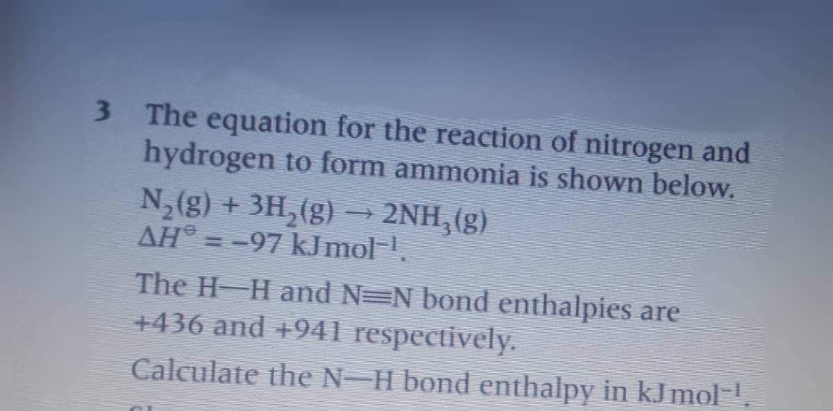 3 The equation for the reaction of nitrogen and
hydrogen to form ammonia is shown below.
N,(g) + 3H,(g) → 2NH,(g)
AH = -97 kJmol-.
The H-H and N=N bond enthalpies are
+436 and +941 respectively.
Calculate the N-H bond enthalpy in kJ mol-.
