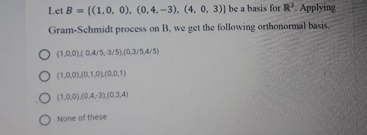 Let B = {(1,0, 0), (0,4,-3), (4, 0, 3)} be a basis for R. Applying
%3D
Gram-Schmidt process on B, we get the following orthonormal basis.
O (1,0,0).( 0,4/5,-3/5),(0,3/5,4/5)
O (1,0,0).(0,1,0),(0,0,1)
O (1,0,0).(0,4,3).(0,3,4)
O None of these
