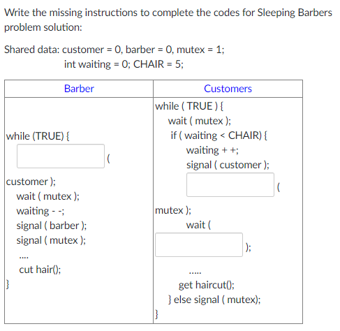 Write the missing instructions to complete the codes for Sleeping Barbers
problem solution:
Shared data: customer = 0, barber = 0, mutex = 1;
%3D
int waiting = 0; CHAIR = 5;
Barber
Customers
while ( TRUE ){
wait ( mutex );
if ( waiting < CHAIR) {
waiting + +;
signal ( customer );
while (TRUE) {
customer );
wait ( mutex );
mutex );
waiting - -;
signal ( barber );
wait (
signal ( mutex);
):
cut hair();
get haircut();
} else signal ( mutex);
