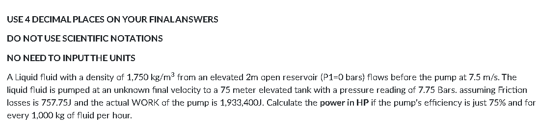 USE 4 DECIMAL PLACES ON YOUR FINALANSWERS
DO NOTUSE SCIENTIFIC NOTATIONS
NO NEED TO INPUT THE UNITS
A Liquid fluid with a density of 1,750 kg/m3 from an elevated 2m open reservoir (P1=0 bars) flows before the pump at 7.5 m/s. The
liquid fluid is pumped at an unknown final velacity to a 75 meter elevated tank with a pressure reading of 7.75 Bars. assuming Friction
losses is 757.75J and the actual WORK of the pump is 1,933,400J. Calculate the power in HP if the pump's efficiency is just 75% and for
every 1,000 kg of fluid per hour.
