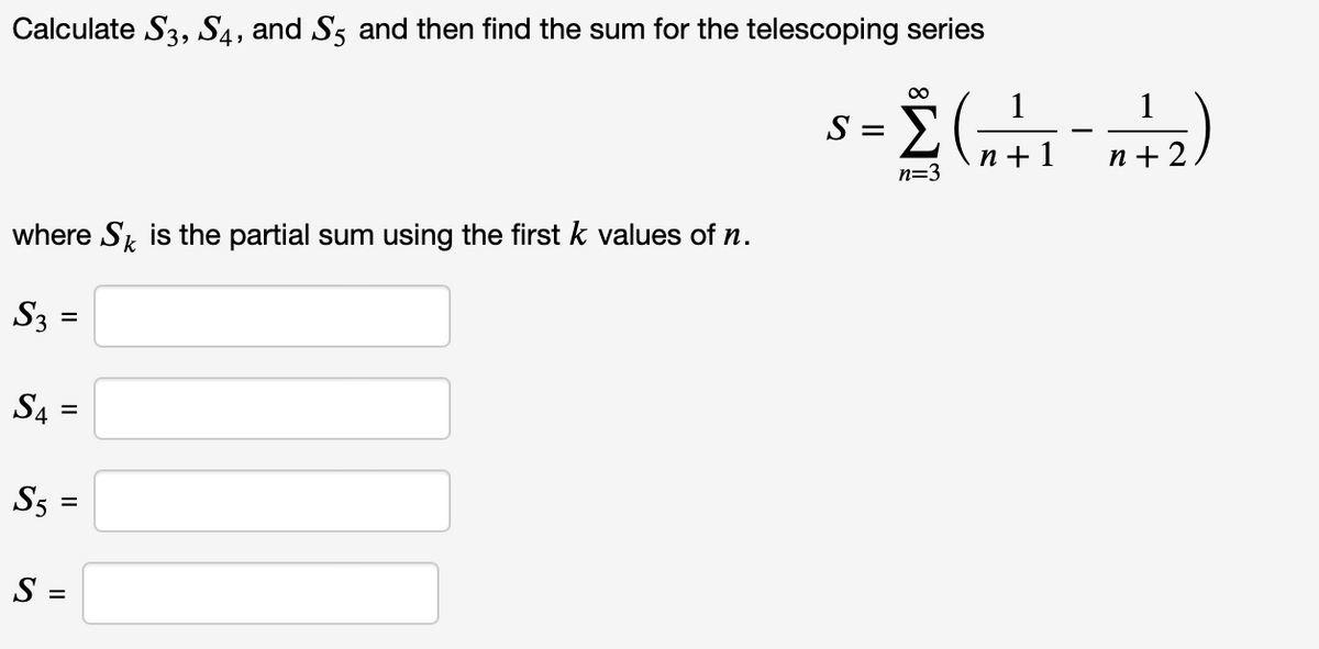 Calculate S3, S4, and S5 and then find the sum for the telescoping series
00
s = È (
1
1
-
n+ 1
n + 2
n=3
where S, is the partial sum using the first k values of n.
S3 =
S4
%3D
S5 =
S =
