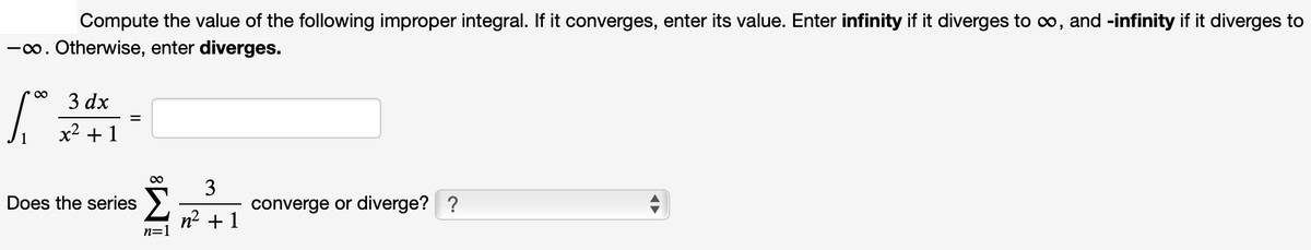 Compute the value of the following improper integral. If it converges, enter its value. Enter infinity if it diverges to co, and -infinity if it diverges to
-o. Otherwise, enter diverges.
3 dx
x2 +1
Does the series >
3
converge or diverge? ?
n2 + 1
n=1
