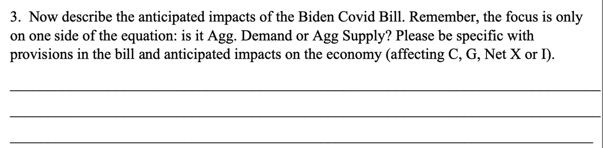 3. Now describe the anticipated impacts of the Biden Covid Bill. Remember, the focus is only
on one side of the equation: is it Agg. Demand or Agg Supply? Please be specific with
provisions in the bill and anticipated impacts on the economy (affecting C, G, Net X or I).