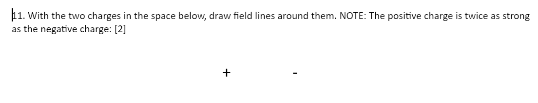 11. With the two charges in the space below, draw field lines around them. NOTE: The positive charge is twice as strong
as the negative charge: [2]
+
