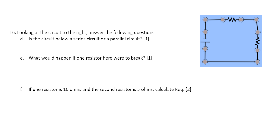 16. Looking at the circuit to the right, answer the following questions:
d. Is the circuit below a series circuit or a parallel circuit? [1]
e. What would happen if one resistor here were to break? [1]
f.
If one resistor is 10 ohms and the second resistor is 5 ohms, calculate Reg. [2]
