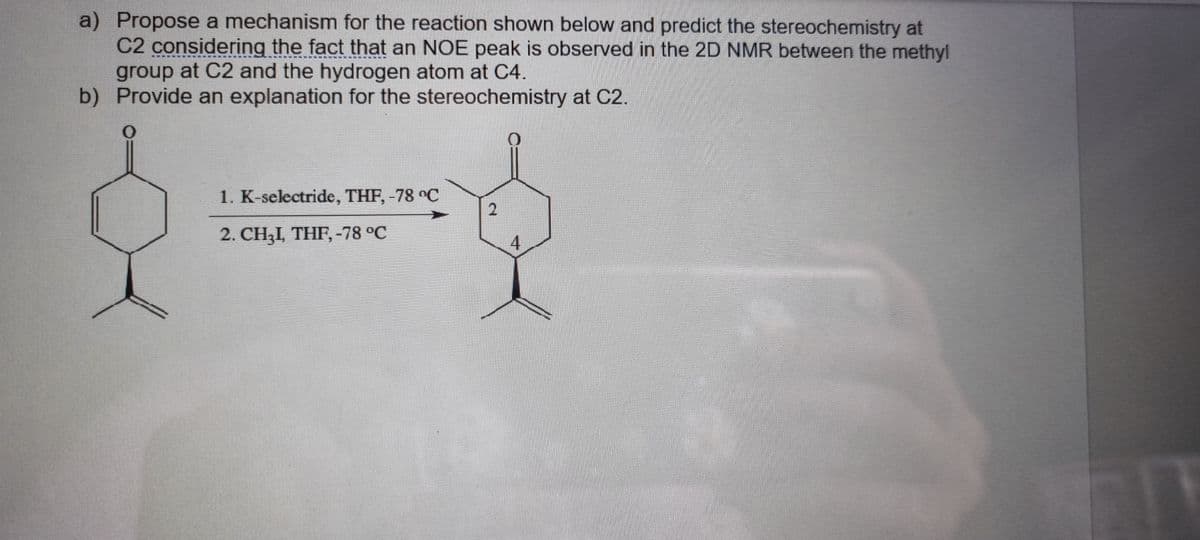 a) Propose a mechanism for the reaction shown below and predict the stereochemistry at
C2 considering the fact that an NOE peak is observed in the 2D NMR between the methyl
group at C2 and the hydrogen atom at C4.
b) Provide an explanation for the stereochemistry at C2.
1. K-selectride, THF, -78 °C
2. CH3I, THF, -78 °C
4.
