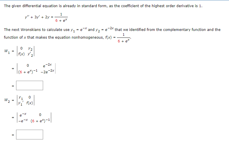 The given differential equation is already in standard form, as the coefficient of the highest order derivative is 1.
1
6 + ex
W₁
The next Wronskians to calculate use y₁
=
function of x that makes the equation nonhomogeneous, f(x)
=
y" + 3y + 2y =
=
W₂=
- 1₁6 +07) -
=
0
Y2
f(x) y/₂
(6 + ex)-1 -2e-2x
Y₁ 0
Y₁' f(x)
e-x and Y₂ = e
0
+85-1/
-e-x (6 + ex)-1|
-2x
that we identified from the complementary function and the
1
==
6 + ex