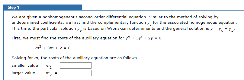 Step 1
We are given a nonhomogeneous second-order differential equation. Similar to the method of solving by
undetermined coefficients, we first find the complementary function y for the associated homogeneous equation.
This time, the particular solution y, is based on Wronskian determinants and the general solution is y = Yc + Yp'
First, we must find the roots of the auxiliary equation for y" + 3y' + 2y = 0.
m² +3m + 2 = 0
Solving for m, the roots of the auxiliary equation are as follows.
smaller value
m₁ =
larger value
m₂ =