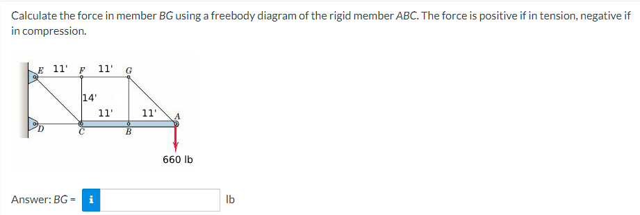 Calculate the force in member BG using a freebody diagram of the rigid member ABC. The force is positive if in tension, negative if
in compression.
E 11 F 11' G
0)
14'
КЕД
11'
11'
0
B
Answer: BG= i
660 lb
lb