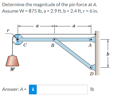 Determine the magnitude of the pin force at A.
Assume W = 875 lb, a = 2.9 ft, b = 2.4 ft, r = 6 in.
r
W
C
Answer: A = i
a
B
a
A
D
lb
b