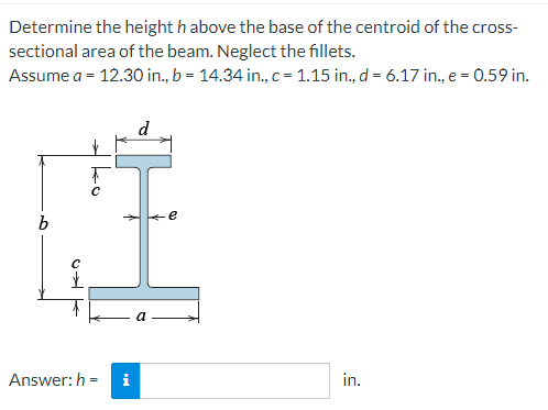 Determine the height h above the base of the centroid of the cross-
sectional area of the beam. Neglect the fillets.
Assume a = 12.30 in., b = 14.34 in., c = 1.15 in., d = 6.17 in., e = 0.59 in.
b
с
✓
Answer: h=
e
in.