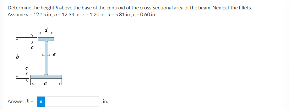 Determine the height h above the base of the centroid of the cross-sectional area of the beam. Neglect the fillets.
Assume a = 12.15 in., b = 12.34 in., c = 1.20 in., d = 5.81 in., e = 0.60 in.
b
C→
с
Answer: h=
i
d
e
in.