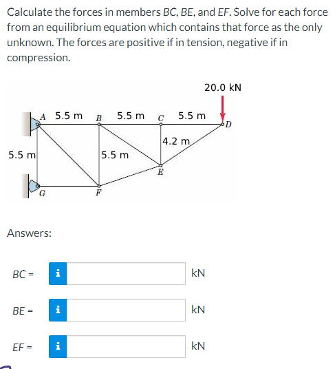 Calculate the forces in members BC, BE, and EF. Solve for each force
from an equilibrium equation which contains that force as the only
unknown. The forces are positive if in tension, negative if in
compression.
5.5 m
po
Answers:
BC =
A 5.5 m
BE =
EF=
i
i
i
B 5.5 m
5.5 m
C
4.2 m
Day &
E
20.0 KN
5.5 m
kN
KN
kN