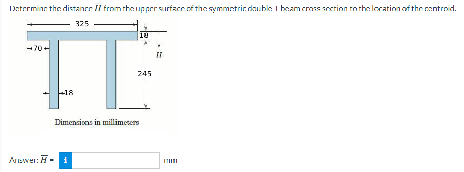 Determine the distance from the upper surface of the symmetric double-T beam cross section to the location of the centroid.
325
70
Answer: H
=
18
Dimensions in millimeters
i
18
245
H
mm