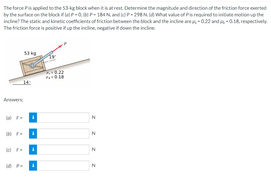 The force P is applied to the 53-kg block when it is at rest. Determine the magnitude and direction of the friction force exerted
by the surface on the block if (a) P = 0, (b) P = 184 N, and (c) P = 298 N. (d) What value of P is required to initiate motion up the
incline? The static and kinetic coefficients of friction between the block and the incline are = 0.22 and Uk = 0.18, respectively.
The friction force is positive if up the incline, negative if down the incline.
Answers:
(a) F=
(b) F=
(c) F=
53 kg
14°
i
i
(d) P= i
19°
H, = 0.22
= 0.18
N
N
N
N
