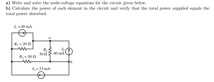 a) Write and solve the node-voltage equations for the circuit given below.
b) Calculate the power of each element in the circuit and verify that the total power supplied equals the
total power absorbed.
4 = 40 mA
| Rị = 20 N
30
60 mÃ
R3 = 50 N
3=25 mA
