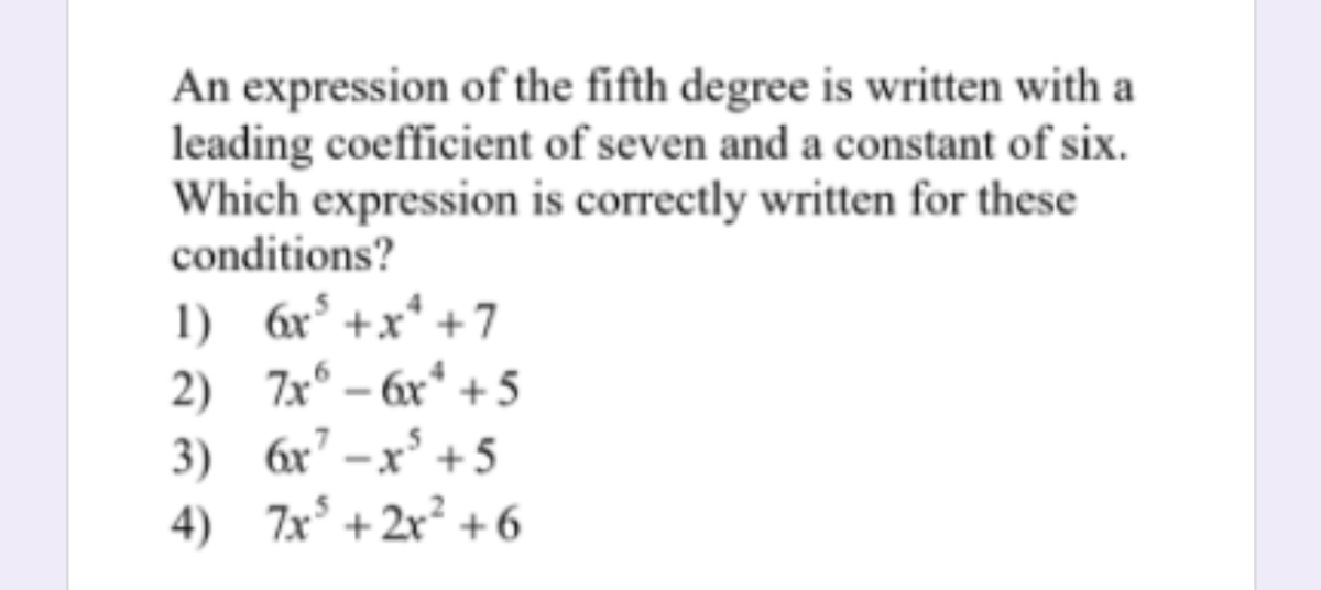 An expression of the fifth degree is written with a
leading coefficient of seven and a constant of six.
Which expression is correctly written for these
conditions?
1) 6x° +x* +7
2) 7x° – 6x* + 5
3) 6x7 –x* + 5
4) 7x° + 2x² +6
