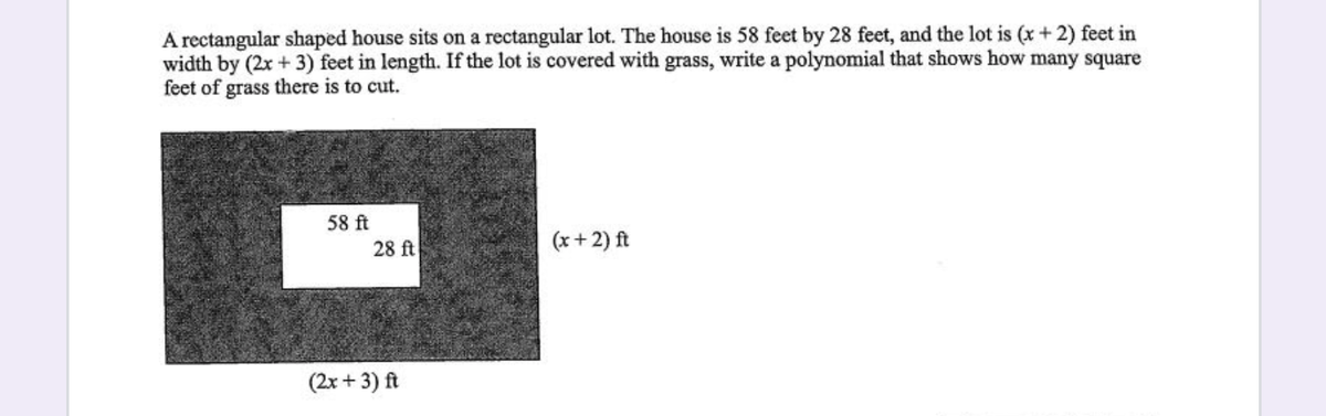 A rectangular shaped house sits on a rectangular lot. The house is 58 feet by 28 feet, and the lot is (x+ 2) feet in
width by (2x +3) feet in length. If the lot is covered with grass, write a polynomial that shows how many square
feet of grass there is to cut.
58 ft
28 ft
(x+ 2) ft
(2x + 3) ft
