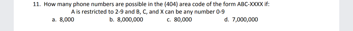 11. How many phone numbers are possible in the (404) area code of the form ABC-XXXX if:
A is restricted to 2-9 and B, C, and X can be any number 0-9
а. 8,000
b. 8,000,000
c. 80,000
d. 7,000,000
