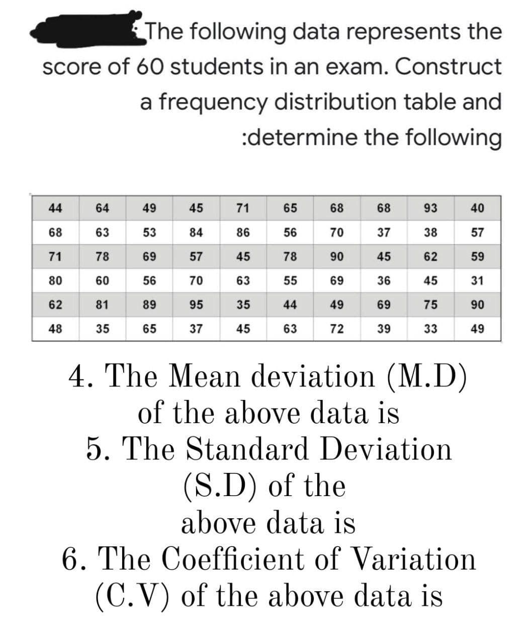 The following data represents the
score of 60 students in an exam. Construct
a frequency distribution table and
:determine the following
44
64
49
45
71
65
68
68
93
40
68
63
53
84
86
56
70
37
38
57
71
78
69
57
45
90
45
62
59
80
70
63
55
69
36
45
31
62
81
89
95
35
44
49
69
75
90
48
35
65
37
45
63
72
39
33
49
4. The Mean deviation (M.D)
of the above data is
5. The Standard Deviation
(S.D) of the
above data is
6. The Coefficient of Variation
(C.V) of the above data is
