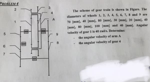 PROBLEM 4
2
5
6
Y
www.
9
8
The scheme of gear train is shown in Figure. The
diameters of wheels 1, 2, 3, 4, 5, 6, 7, 8 and 9 are
70 [mm], 40 [mm], 80 [mm], 30 [mm], 20 [mm], 40
[mm], 80 [mm], 100 [mm] and 40 [mm]. Angular
velocity of gear 1 is 40 rad/s. Determine:
the angular velocity of arm A
the angular velocity of gear 4
-