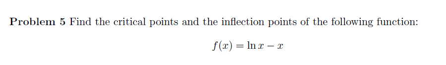 Problem 5 Find the critical points and the inflection points of the following function:
f(x) = ln x - x