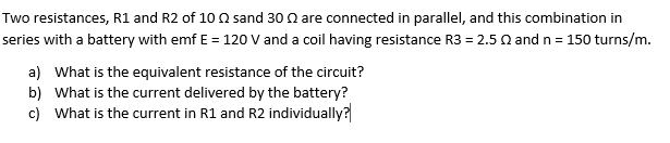 Two resistances, R1 and R2 of 10 02 sand 30 are connected in parallel, and this combination in
series with a battery with emf E = 120 V and a coil having resistance R3 = 2.5 Q and n = 150 turns/m.
a) What is the equivalent resistance of the circuit?
b) What is the current delivered by the battery?
c) What is the current in R1 and R2 individually?