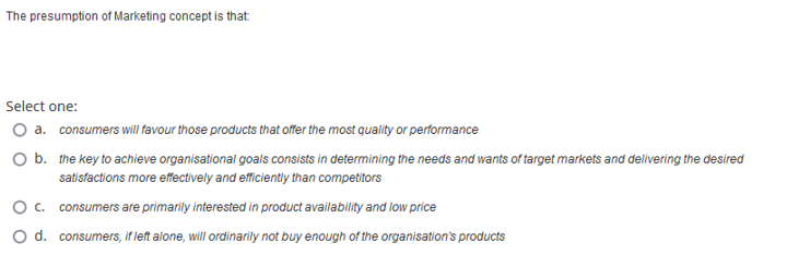 The presumption of Marketing concept is that
Select one:
O a. consumers will favour those products that offer the most quality or performance
O b. the key to achieve organisational goals consists in determining the needs and wants of target markets and delivering the desired
satisfactions more effectively and efficiently than competitors
consumers are primarily interested in product availability and low price
consumers, if left alone, will ordinarily not buy enough of the organisation's products
O C.
O d.