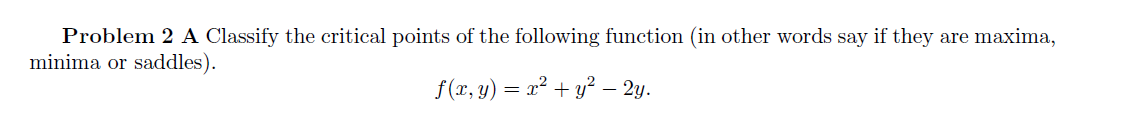 Problem 2 A Classify the critical points of the following function (in other words say if they are maxima,
minima or saddles).
f(x, y) = x² + y² – 2y.