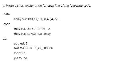 4. Write a short explanation for each line of the following code.
.data
.code
L1:
array SWORD 17,10,30,40,4,-5,8
mov esi, OFFSET array - 2
mov ecx, LENGTHOF array
add esi, 2
test WORD PTR [esi], 8000h
loopz L1
jnz found