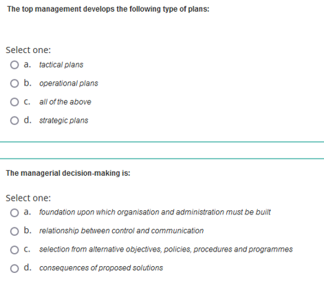 The top management develops the following type of plans:
Select one:
O a. tactical plans
O b. operational plans
O c.
all of the above
O d. strategic plans
The managerial decision-making is:
Select one:
O a. foundation upon which organisation and administration must be built
b. relationship between control and communication
O c.
selection from alternative objectives, policies, procedures and programmes
O d. consequences of proposed solutions
