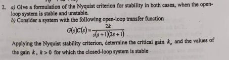 2. a) Give a formulation of the Nyquist criterion for stability in both cases, when the open-
loop system is stable and unstable.
b) Consider a system with the following open-loop transfer function
2k
G(s)C(s) = s(s+1)(25+1)
Applying the Nyquist stability criterion, determine the critical gain k, and the values of
the gain k, k>0 for which the closed-loop system is stable