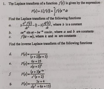 1. The Laplace transform of a function f(t) is given by the expression
F(s) = Lif(t)} = f(t)" dt
Find the Laplace transform of the following functions
df)-(1-b)), where b is a constant
a.
dt
ae sin at-be- cos br, where a and b are constants
f(kt-m), where k and m are constants
Find the inverse Laplace transform of the following functions
b.
C.
d.
F(3)= (+2X(3+3)
F(3) = 65+25
s(s+5)²
6.
f. F(s) = ($+3)-³0
s² (3+2)
38 +4
F(s) = (²+68+13)
g.