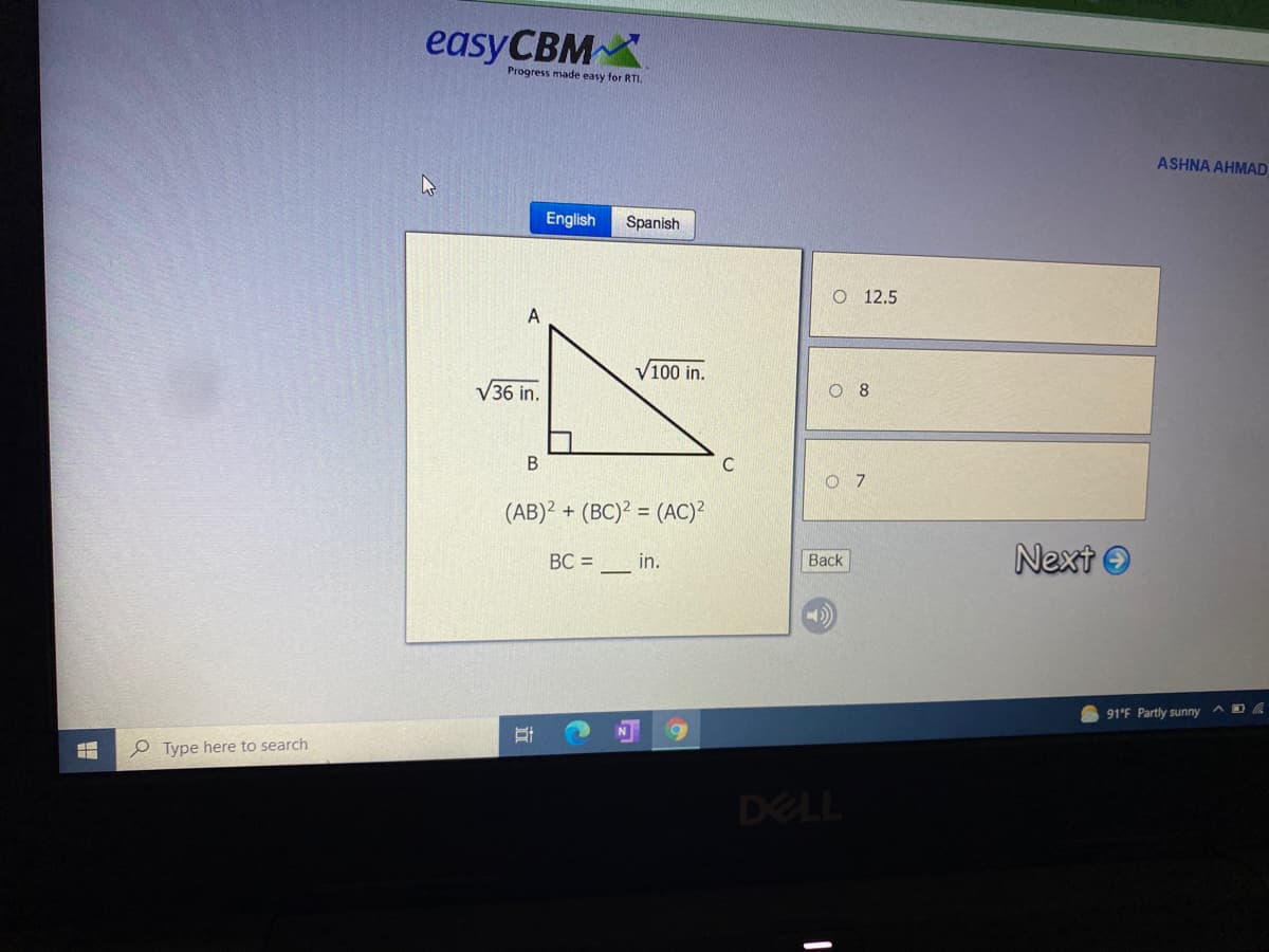 easyCBM
Progress made easy for RTI.
ASHNA AHMAD
English
Spanish
O 12.5
V100 in.
V36 in.
O 8
В
O 7
(AB)? + (BC)? = (AC)
Next O
BC =
in.
Back
91°F Partly sunny
e Type here to search
DELL
