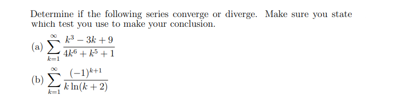 Determine if the following series converge or diverge. Make sure you state
which test you use to make your conclusion.
k3 – 3k + 9
-
(a)
4k6 + k5 + 1
k=1
(-1)*+1
(b) Σ
k In(k + 2)
k=1
