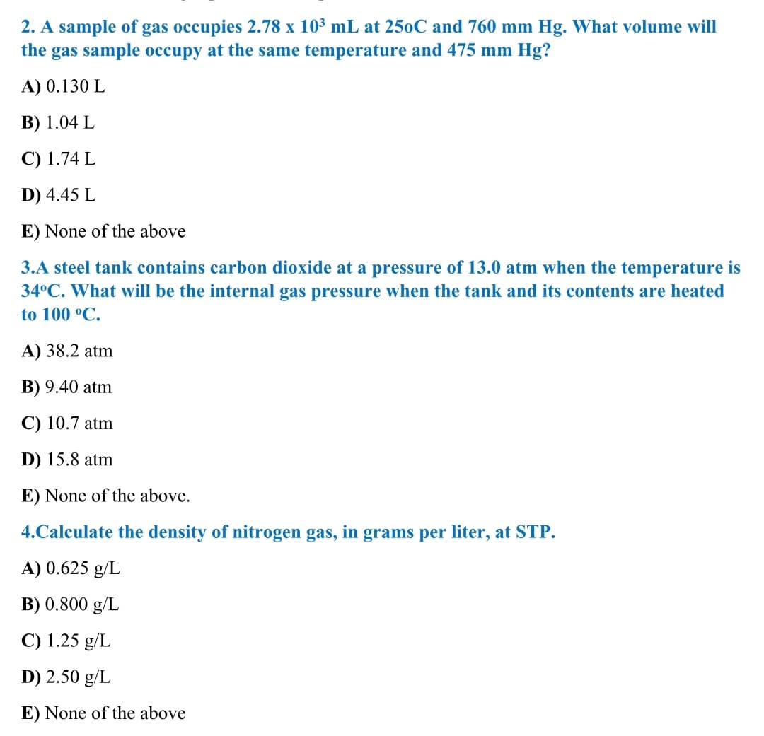 2. A sample of gas occupies 2.78 x 10³ mL at 250C and 760 mm Hg. What volume will
the gas sample occupy at the same temperature and 475 mm Hg?
A) 0.130 L
В) 1.04 L
C) 1.74 L
D) 4.45 L
E) None of the above
3.A steel tank contains carbon dioxide at a pressure of 13.0 atm when the temperature is
34°C. What will be the internal gas pressure when the tank and its contents are heated
to 100 °C.
A) 38.2 atm
B) 9.40 atm
С) 10.7 atm
D) 15.8 atm
E) None of the above.
4.Calculate the density of nitrogen gas, in grams per liter, at STP.
A) 0.625 g/L
B) 0.800 g/L
C) 1.25 g/L
D) 2.50 g/L
E) None of the above
