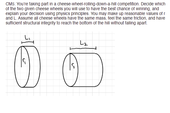 competition. Decide which
CM5: You're taking part in a cheese-wheel-rolling-down-a-hill
of the two given cheese wheels you will use to have the best chance of winning, and
explain your decision using physics principles. You may make up reasonable values of r
and L. Assume all cheese wheels have the same mass, feel the same friction, and have
sufficient structural integrity to reach the bottom of the hill without falling apart.
L₂