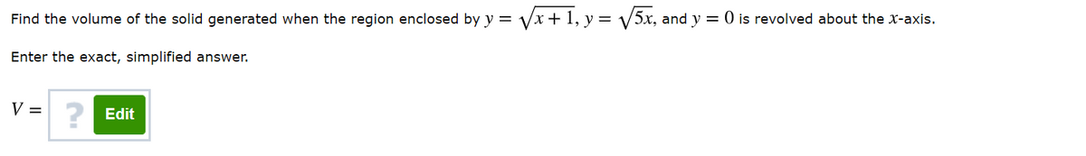 Find the volume of the solid generated when the region enclosed by y = Vx+1, y = V5x, and y = 0 is revolved about the x-axis.
Enter the exact, simplified answer.
V = 2 Edit
