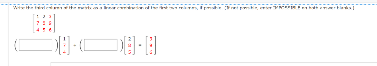 Write the third column of the matrix as a linear combination of the first two columns, if possible. (If not possible, enter IMPOSSIBLE on both answer blanks.)
1 2 3
7 8 9
4 5 6
2
3
+
=
6
