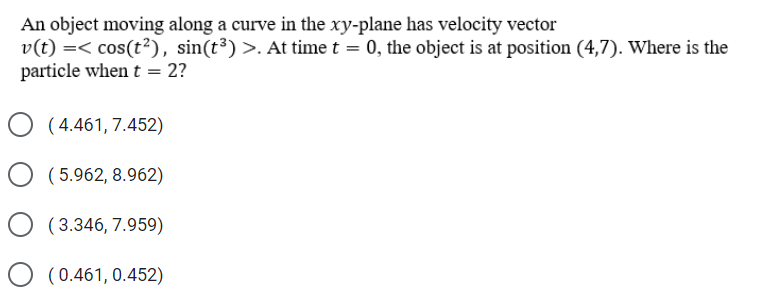 An object moving along a curve in the xy-plane has velocity vector
v(t) =< cos(t²), sin(t³) >. At time t = 0, the object is at position (4,7). Where is the
particle when t = 2?
O (4.461, 7.452)
O (5.962, 8.962)
( 3.346, 7.959)
O (0.461, 0.452)
